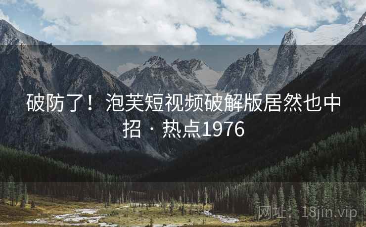 破防了!泡芙短视频破解版居然也中招 · 热点1976