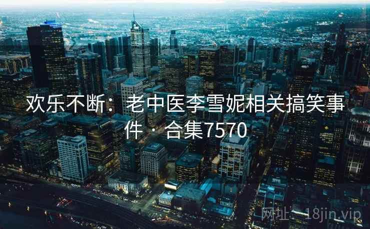 欢乐不断：老中医李雪妮相关搞笑事件 · 合集7570