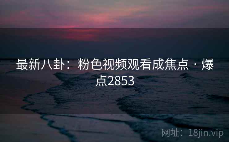 最新八卦：粉色视频观看成焦点 · 爆点2853